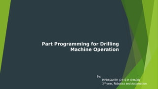Part Programming for Drilling
Machine Operation
By:
P.PRASANTH (211231101608)
3rd year, Robotics and Automation
 