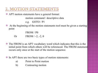  APT motion statements have a general format:
motion command / descriptive data
e.g. GOTO / P1
 At the beginning of the motion statements tool must be given a starting
point
FROM / P0
Or FROM / -2, -2, 0
 The FROM is an APT vocabulary word which indicates that this is the
initial point from which others will be referenced. The FROM statement
occurs only once at the start of the motion sequence.
 In APT there are two basic types of motion statements:
a) Point to Point motion
b) Contouring motion
 