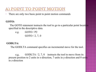  There are only two basic point to point motion commands
GOTO:
The GOTO statement instructs the tool to go to a particular point location
specified in the descriptive data.
e.g. GOTO / P2
GOTO / 2, 7, 0
GODLTA:
The GODLTA command specifies an incremental move for the tool.
e,g, GODLTA / 2, 7, 0 instructs the tool to move from its
present position to 2 units in x-direction, 7 units in y-direction and 0 units
in z-direction
 