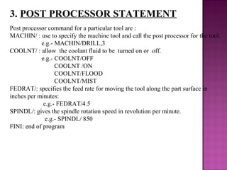 3. POST PROCESSOR STATEMENT
Post processor command for a particular tool are :
MACHIN/ : use to specify the machine tool and call the post processor for the tool.
e.g.- MACHIN/DRILL,3
COOLNT/ : allow the coolant fluid to be turned on or off.
e.g.- COOLNT/OFF
COOLNT /ON
COOLNT/FLOOD
COOLNT/MIST
FEDRAT/: specifies the feed rate for moving the tool along the part surface in
inches per minutes:
e.g.- FEDRAT/4.5
SPINDL/: gives the spindle rotation speed in revolution per minute.
e.g.- SPINDL/ 850
FINI: end of program
 