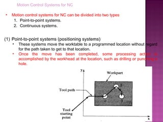 Motion Control Systems for NC
• Motion control systems for NC can be divided into two types:
1. Point-to-point systems.
2. Continuous systems.
(1) Point-to-point systems (positioning systems)
• These systems move the worktable to a programmed location without regard
for the path taken to get to that location.
• Once the move has been completed, some processing action is
accomplished by the workhead at the location, such as drilling or punching a
hole.
 