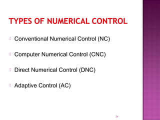  Conventional Numerical Control (NC)
 Computer Numerical Control (CNC)
 Direct Numerical Control (DNC)
 Adaptive Control (AC)
24
 