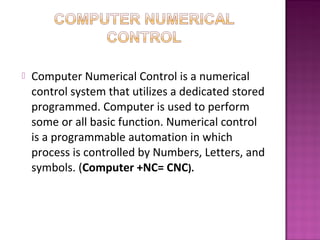  Computer Numerical Control is a numerical
control system that utilizes a dedicated stored
programmed. Computer is used to perform
some or all basic function. Numerical control
is a programmable automation in which
process is controlled by Numbers, Letters, and
symbols. (Computer +NC= CNC).
 