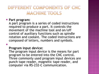  Part program:
A part program is a series of coded instructions
required to produce a part. It controls the
movement of the machine tool and on/off
control of auxiliary functions such as spindle
rotation and coolant. The coded instructions are
composed of letters, numbers and symbols.

Program input device:
The program input device is the means for part
program to be entered into the CNC control.
Three commonly used program input devices are
punch tape reader, magnetic tape reader, and
computer via RS-232-C communication.
 