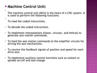 Machine Control Unit:

The machine control unit (MCU) is the heart of a CNC system. It
is used to perform the following functions: 

To read the coded instructions.
 To decode the coded instructions. 
 To implement interpolations (linear, circular, and helical) to
generate axis motion commands.
 To feed the axis motion commands to the amplifier circuits for
driving the axis mechanisms.
 To receive the feedback signals of position and speed for each
drive axis.
 To implement auxiliary control functions such as coolant or
spindle on/off and tool change
 