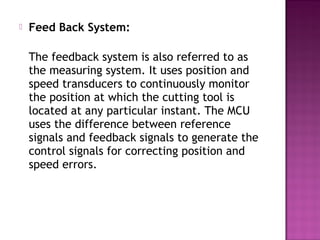  Feed Back System:
The feedback system is also referred to as
the measuring system. It uses position and
speed transducers to continuously monitor
the position at which the cutting tool is
located at any particular instant. The MCU
uses the difference between reference
signals and feedback signals to generate the
control signals for correcting position and
speed errors.
 