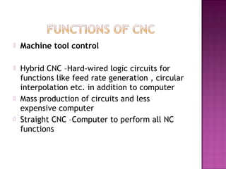  Machine tool control
 Hybrid CNC –Hard-wired logic circuits for
functions like feed rate generation , circular
interpolation etc. in addition to computer
 Mass production of circuits and less
expensive computer
 Straight CNC –Computer to perform all NC
functions
 
