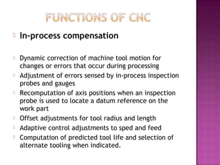  In-process compensation
 Dynamic correction of machine tool motion for
changes or errors that occur during processing
 Adjustment of errors sensed by in-process inspection
probes and gauges
 Recomputation of axis positions when an inspection
probe is used to locate a datum reference on the
work part
 Offset adjustments for tool radius and length
 Adaptive control adjustments to sped and feed
 Computation of predicted tool life and selection of
alternate tooling when indicated.
 