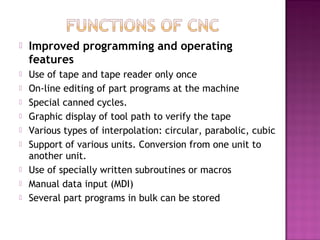  Improved programming and operating
features
 Use of tape and tape reader only once
 On-line editing of part programs at the machine
 Special canned cycles.
 Graphic display of tool path to verify the tape
 Various types of interpolation: circular, parabolic, cubic
 Support of various units. Conversion from one unit to
another unit.
 Use of specially written subroutines or macros
 Manual data input (MDI)
 Several part programs in bulk can be stored
 