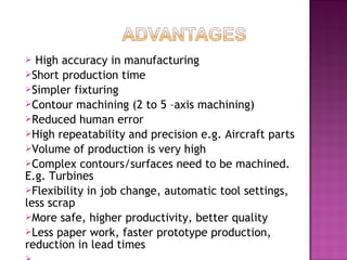  High accuracy in manufacturing
Short production time
Simpler fixturing
Contour machining (2 to 5 –axis machining)
Reduced human error
High repeatability and precision e.g. Aircraft parts
Volume of production is very high
Complex contours/surfaces need to be machined.
E.g. Turbines
Flexibility in job change, automatic tool settings,
less scrap
More safe, higher productivity, better quality
Less paper work, faster prototype production,
reduction in lead times
 