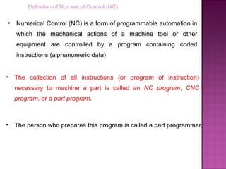 Definition of Numerical Control (NC)
• Numerical Control (NC) is a form of programmable automation in
which the mechanical actions of a machine tool or other
equipment are controlled by a program containing coded
instructions (alphanumeric data)
• The collection of all instructions (or program of instruction)
necessary to machine a part is called an NC program, CNC
program, or a part program.
• The person who prepares this program is called a part programmer.
 