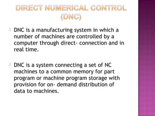  DNC is a manufacturing system in which a
number of machines are controlled by a
computer through direct- connection and in
real time.
 DNC is a system connecting a set of NC
machines to a common memory for part
program or machine program storage with
provision for on- demand distribution of
data to machines.
 