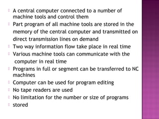  A central computer connected to a number of
machine tools and control them
 Part program of all machine tools are stored in the
memory of the central computer and transmitted on
direct transmission lines on demand
 Two way information flow take place in real time
 Various machine tools can communicate with the
computer in real time
 Programs in full or segment can be transferred to NC
machines
 Computer can be used for program editing
 No tape readers are used
 No limitation for the number or size of programs
 stored
 
