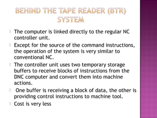  The computer is linked directly to the regular NC
controller unit.
 Except for the source of the command instructions,
the operation of the system is very similar to
conventional NC.
 The controller unit uses two temporary storage
buffers to receive blocks of instructions from the
DNC computer and convert them into machine
actions.
 One buffer is receiving a block of data, the other is
providing control instructions to machine tool.
 Cost is very less
 