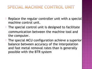  Replace the regular controller unit with a special
machine control unit.
 The special control unit is designed to facilitate
communication between the machine tool and
the computer.
 The special MCU configuration achieve a superior
balance between accuracy of the interpolation
and fast metal removal rates than is generally
possible with the BTR system
 