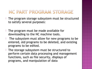  The program storage subsystem must be structured
to satisfy several purposes:
 The program must be made available for
downloading to the NC machine tools.
 The subsystem must allow for new programs to be
entered, old programs to be deleted, and existing
programs to be edited.
 The storage subsystem must be structured to
perform certain data processing and management
functions, such as file security, displays of
programs, and manipulation of data
 