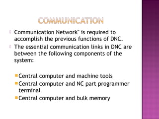  Communication Network" is required to
accomplish the previous functions of DNC.
 The essential communication links in DNC are
between the following components of the
system:
Central computer and machine tools
Central computer and NC part programmer
terminal
Central computer and bulk memory
 