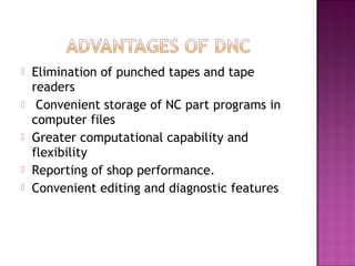  Elimination of punched tapes and tape
readers
 Convenient storage of NC part programs in
computer files
 Greater computational capability and
flexibility
 Reporting of shop performance.
 Convenient editing and diagnostic features
 