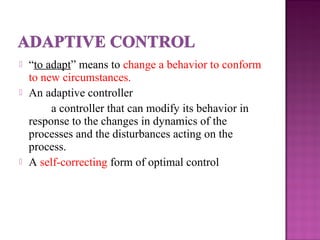  “to adapt” means to change a behavior to conform
to new circumstances.
 An adaptive controller
a controller that can modify its behavior in
response to the changes in dynamics of the
processes and the disturbances acting on the
process.
 A self-correcting form of optimal control
 