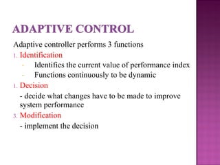 Adaptive controller performs 3 functions
1. Identification
- Identifies the current value of performance index
- Functions continuously to be dynamic
1. Decision
- decide what changes have to be made to improve
system performance
3. Modification
- implement the decision
 