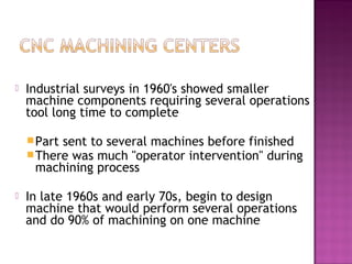  Industrial surveys in 1960's showed smaller
machine components requiring several operations
tool long time to complete
Part sent to several machines before finished
There was much "operator intervention" during
machining process
 In late 1960s and early 70s, begin to design
machine that would perform several operations
and do 90% of machining on one machine
 