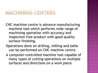 CNC machine centre is advance manufacturing
machine tool which performs wide range of
machining operation with accuracy and
inspection free product with good quality
surface finishing.
Operations done on drilling, milling and lathe
can be performed on CNC machine centre.
A computer-controlled machine tool capable of
many types of cutting operations on multiple
surfaces and directions on a work piece
 