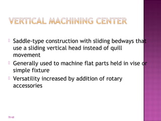 78-68
 Saddle-type construction with sliding bedways that
use a sliding vertical head instead of quill
movement
 Generally used to machine flat parts held in vise or
simple fixture
 Versatility increased by addition of rotary
accessories
 
