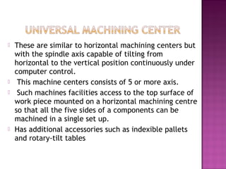  These are similar to horizontal machining centers but
with the spindle axis capable of tilting from
horizontal to the vertical position continuously under
computer control.
 This machine centers consists of 5 or more axis.
 Such machines facilities access to the top surface of
work piece mounted on a horizontal machining centre
so that all the five sides of a components can be
machined in a single set up.
 Has additional accessories such as indexible pallets
and rotary-tilt tables
 