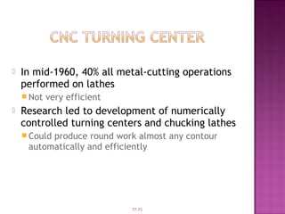 77-73
 In mid-1960, 40% all metal-cutting operations
performed on lathes
 Not very efficient
 Research led to development of numerically
controlled turning centers and chucking lathes
 Could produce round work almost any contour
automatically and efficiently
 
