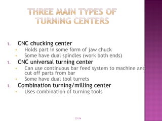 77-74
1. CNC chucking center
• Holds part in some form of jaw chuck
• Some have dual spindles (work both ends)
1. CNC universal turning center
• Can use continuous bar feed system to machine and
cut off parts from bar
• Some have dual tool turrets
1. Combination turning/milling center
• Uses combination of turning tools
 