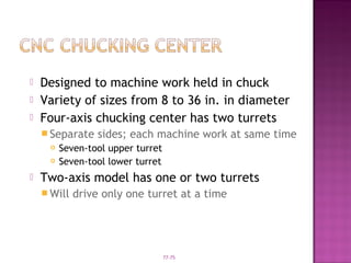 77-75
 Designed to machine work held in chuck
 Variety of sizes from 8 to 36 in. in diameter
 Four-axis chucking center has two turrets
 Separate sides; each machine work at same time
 Seven-tool upper turret
 Seven-tool lower turret
 Two-axis model has one or two turrets
 Will drive only one turret at a time
 