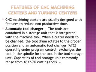  CNC machining centers are usually designed with
features to reduce non productive time.
 Automatic tool changer :- The tools are
contained in a storage unit that is integrated
with the machine tool. When a cutter needs to
be changed, the tool drum rotates to the proper
position and an automatic tool changer (ATC)
operating under program control, exchanges the
tool in the spindle for the tool in the tool storage
unit. Capacities of tool storage unit commonly
range from 16 to 80 cutting tools. •
 
