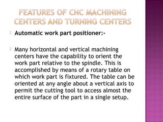  Automatic work part positioner:-
 Many horizontal and vertical machining
centers have the capability to orient the
work part relative to the spindle. This is
accomplished by means of a rotary table on
which work part is fixtured. The table can be
oriented at any angle about a vertical axis to
permit the cutting tool to access almost the
entire surface of the part in a single setup.
 