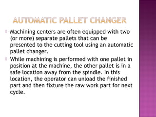  Machining centers are often equipped with two
(or more) separate pallets that can be
presented to the cutting tool using an automatic
pallet changer.
 While machining is performed with one pallet in
position at the machine, the other pallet is in a
safe location away from the spindle. In this
location, the operator can unload the finished
part and then fixture the raw work part for next
cycle.
 