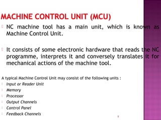  NC machine tool has a main unit, which is known as
Machine Control Unit.
 It consists of some electronic hardware that reads the NC
programme, interprets it and conversely translates it for
mechanical actions of the machine tool.
A typical Machine Control Unit may consist of the following units :
 Input or Reader Unit
 Memory
 Processor
 Output Channels
 Control Panel
 Feedback Channels
8
 