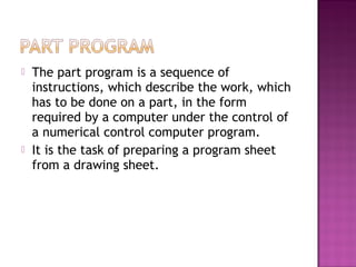  The part program is a sequence of
instructions, which describe the work, which
has to be done on a part, in the form
required by a computer under the control of
a numerical control computer program.
 It is the task of preparing a program sheet
from a drawing sheet.
 