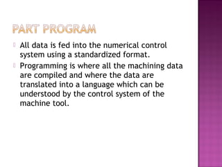  All data is fed into the numerical control
system using a standardized format.
 Programming is where all the machining data
are compiled and where the data are
translated into a language which can be
understood by the control system of the
machine tool.
 