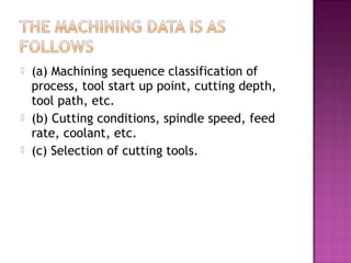  (a) Machining sequence classification of
process, tool start up point, cutting depth,
tool path, etc.
 (b) Cutting conditions, spindle speed, feed
rate, coolant, etc.
 (c) Selection of cutting tools.
 