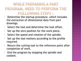  Determine the startup procedure, which includes
the extraction of dimensional data from part
drawings.
 Select the tool and determine the tool offset.
 Set up the zero position for the work piece.
 Select the speed and rotation of the spindle.
 Set up the tool motions according to the profile
required.
 Return the cutting tool to the reference point after
completion of work.
 End the program by stopping the spindle and
coolant.
 