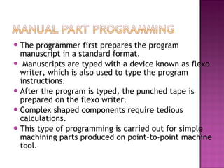 The programmer first prepares the program
manuscript in a standard format.
 Manuscripts are typed with a device known as flexo
writer, which is also used to type the program
instructions.
After the program is typed, the punched tape is
prepared on the flexo writer.
Complex shaped components require tedious
calculations.
This type of programming is carried out for simple
machining parts produced on point-to-point machine
tool.
 