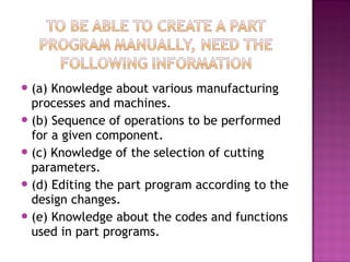 (a) Knowledge about various manufacturing
processes and machines.
(b) Sequence of operations to be performed
for a given component.
(c) Knowledge of the selection of cutting
parameters.
(d) Editing the part program according to the
design changes.
(e) Knowledge about the codes and functions
used in part programs.
 