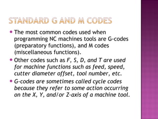 The most common codes used when
programming NC machines tools are G-codes
(preparatory functions), and M codes
(miscellaneous functions).
Other codes such as F, S, D, and T are used
for machine functions such as feed, speed,
cutter diameter offset, tool number, etc.
G-codes are sometimes called cycle codes
because they refer to some action occurring
on the X, Y, and/or Z-axis of a machine tool.
 