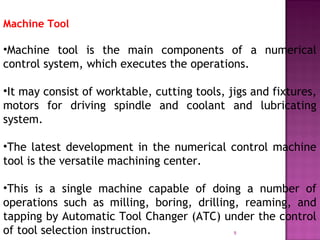 9
Machine Tool
•Machine tool is the main components of a numerical
control system, which executes the operations.
•It may consist of worktable, cutting tools, jigs and fixtures,
motors for driving spindle and coolant and lubricating
system.
•The latest development in the numerical control machine
tool is the versatile machining center.
•This is a single machine capable of doing a number of
operations such as milling, boring, drilling, reaming, and
tapping by Automatic Tool Changer (ATC) under the control
of tool selection instruction.
 