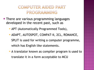 There are various programming languages
developed in the recent past, such as
 APT (Automatically Programmed Tools),
 ADAPT, AUTOSPOT, COMPAT-II, 2CL, ROMANCE,
SPLIT is used for writing a computer programme,
which has English like statements.
 A translator known as compiler program is used to
translate it in a form acceptable to MCU
 