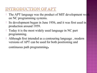  The APT language was the product of MIT development work
on NC programming systems.
 Its development began in June 1956, and it was first used in
production around 1959.
 Today it is the most widely used language in NC part
programming.
 Although first intended as a contouring language , modern
versions of APT can be used for both positioning and
continuous path programming.
 