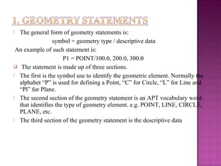  The general form of geometry statements is:
symbol = geometry type / descriptive data
An example of such statement is:
P1 = POINT/100.0, 200.0, 300.0
 The statement is made up of three sections.
 The first is the symbol use to identify the geometric element. Normally the
alphabet “P” is used for defining a Point, “C” for Circle, “L” for Line and
“Pl” for Plane.
 The second section of the geometry statement is an APT vocabulary word
that identifies the type of geometry element. e.g. POINT, LINE, CIRCLE,
PLANE, etc.
 The third section of the geometry statement is the descriptive data
 