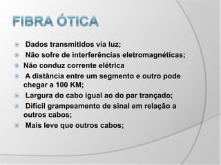 Fibra ótica Dados transmitidos via luz; Não sofre de interferências eletromagnéticas;Não conduz corrente elétrica A distância entre um segmento e outro pode chegar a 100 KM; Largura do cabo igual ao do par trançado; Difícil grampeamento de sinal em relação a outros cabos; Mais leve que outros cabos;