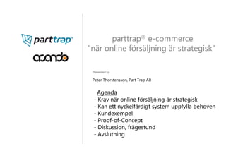 parttrap® e-commerce
”när online försäljning är strategisk”

 Presented by:

 Peter Thorstensson, Part Trap AB


    Agenda
  - Krav när online försäljning är strategisk
  - Kan ett nyckelfärdigt system uppfylla behoven
  - Kundexempel
  - Proof-of-Concept
  - Diskussion, frågestund
  - Avslutning
 
