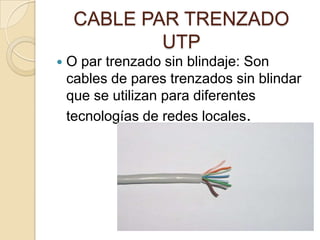 CABLE PAR TRENZADO
             UTP
   O par trenzado sin blindaje: Son
    cables de pares trenzados sin blindar
    que se utilizan para diferentes
    tecnologías de redes locales.
 