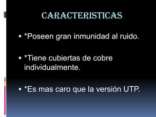 CARACTERISTICAS

 *Poseen gran inmunidad al ruido.

 *Tiene cubiertas de cobre
 individualmente.

 *Es mas caro que la versión UTP.
 